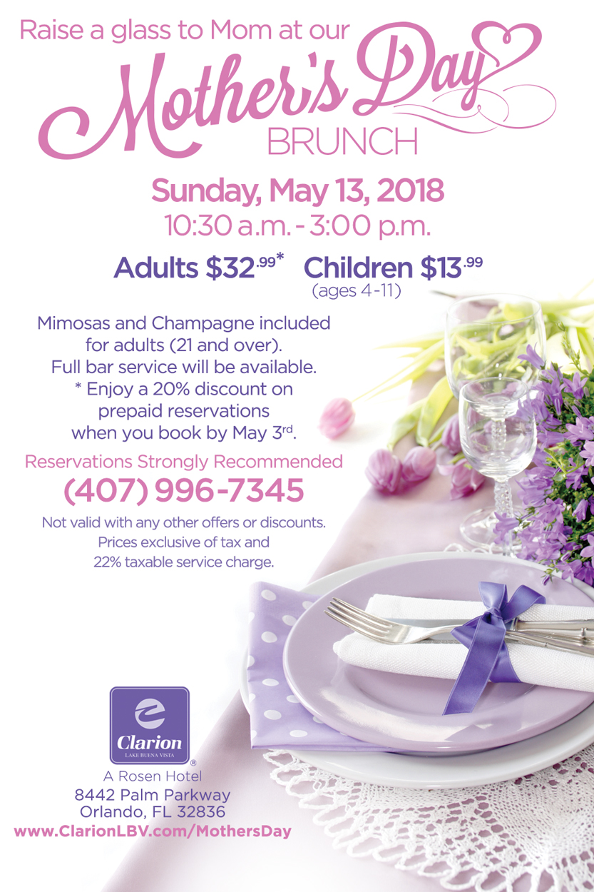 Raise a glass to Mom at our Mother's Day Brunch
		  
Sunday, May 13, 2018
10:30 a.m. - 3:00 p.m.

Adults $32.99*
Children $13.99 (ages 4-11)
		  
Mimosas and Champagne included for adults (21 and over).
Full bar service will be available.

*Enjoy a 20% discount on prepaid reservations when you book by May 3rd.

Reservations Strongly Recommended (407) 996-7345
Not valid with any other offers or discounts.
Prices exclusive of tax and 22% taxable service charge.
		  
Clarion Inn Lake Buena Vista. A Rosen Hotel
8442 Palm Parkway, Orlando, FL 32836
www.ClarionLBV.com/MothersDay