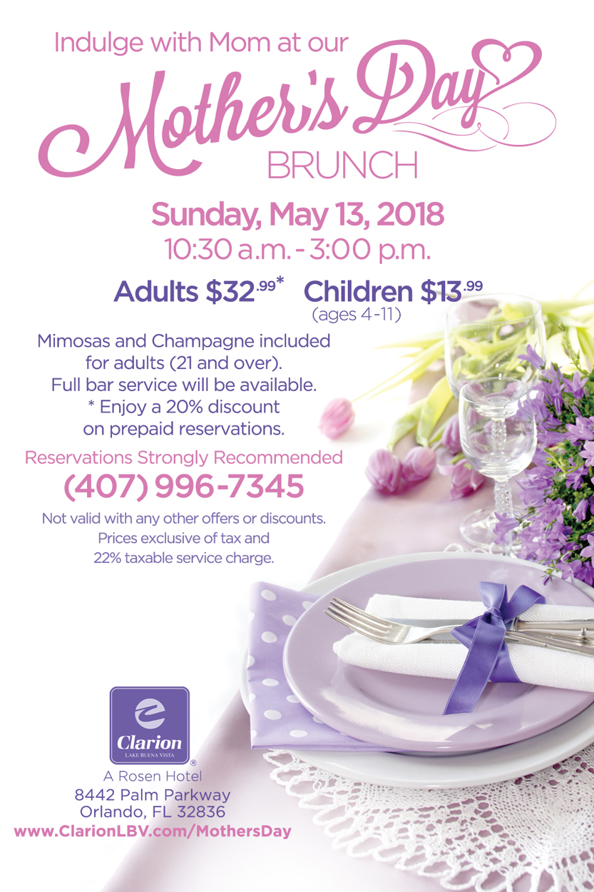 Indulge with Mom at our Mother's Day Brunch
		  
Sunday, May 13, 2018
10:30 a.m. - 3:00 p.m.

Adults $32.99*
Children $13.99 (ages 4-11)
		  
Mimosas and Champagne included for adults (21 and over).
Full bar service will be available.

*Enjoy a 20% discount on prepaid reservations when you book by May 3rd.

Reservations Strongly Recommended (407) 996-7345
Not valid with any other offers or discounts.
Prices exclusive of tax and 22% taxable service charge.
		  
Clarion Inn Lake Buena Vista. A Rosen Hotel
8442 Palm Parkway, Orlando, FL 32836
www.ClarionLBV.com/MothersDay