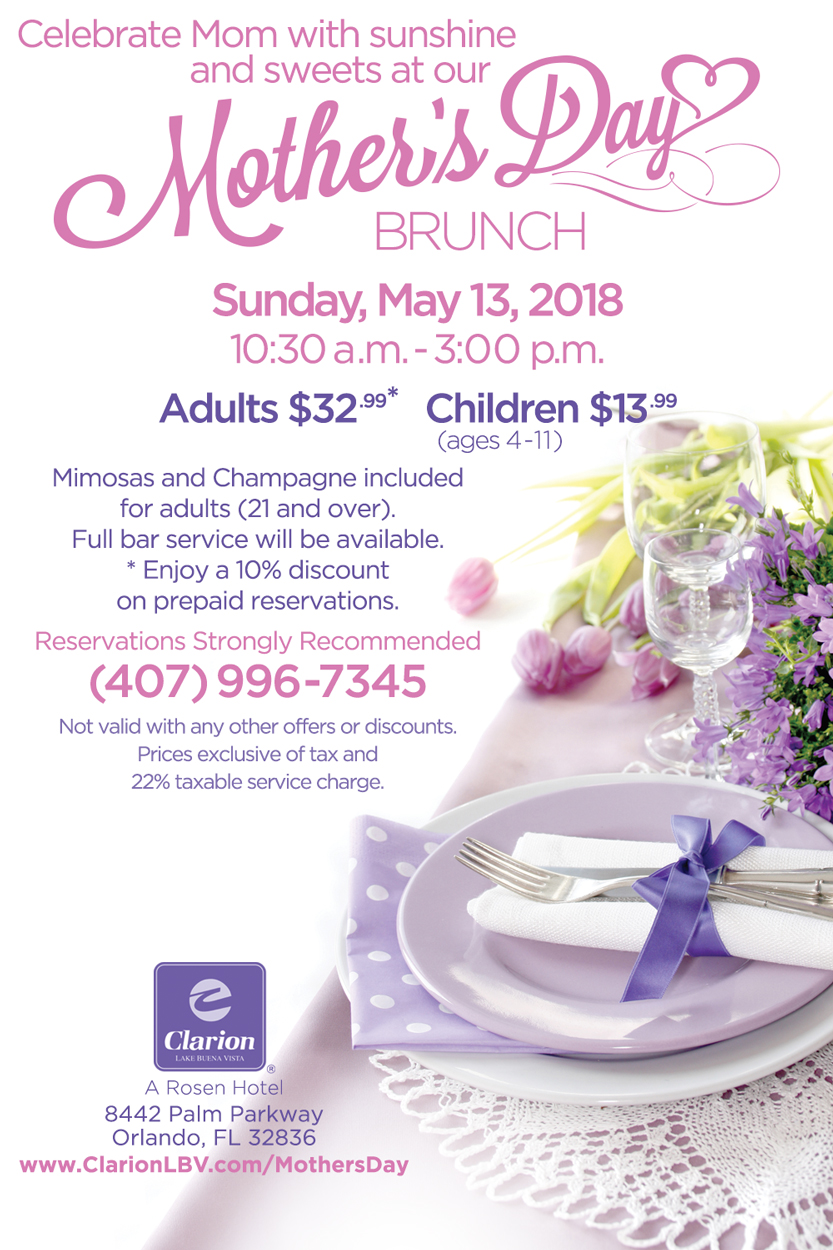 Celebrate Mom with sunshine and sweets at our Mother's Day Brunch
		  
Sunday, May 13, 2018
10:30 a.m. - 3:00 p.m.

Adults $32.99*
Children $13.99 (ages 4-11)
		  
Mimosas and Champagne included for adults (21 and over).
Full bar service will be available.

*Enjoy a 20% discount on prepaid reservations when you book by May 3rd.

Reservations Strongly Recommended (407) 996-7345
Not valid with any other offers or discounts.
Prices exclusive of tax and 22% taxable service charge.
		  
Clarion Inn Lake Buena Vista. A Rosen Hotel
8442 Palm Parkway, Orlando, FL 32836
www.ClarionLBV.com/MothersDay