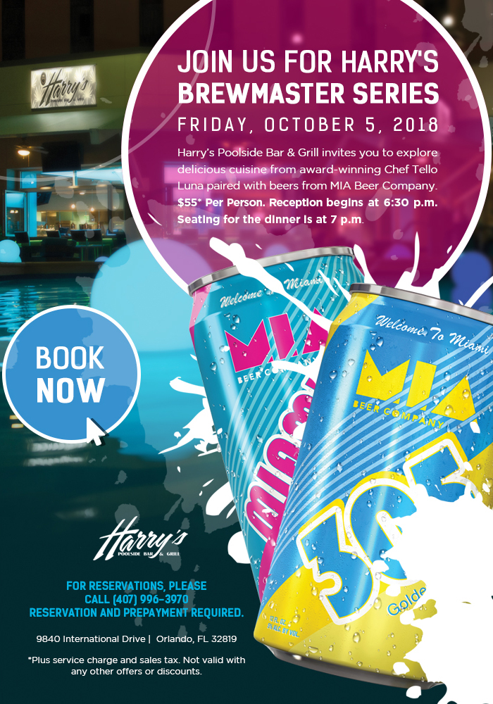 
		  
Join Us For Harry's Brewmaster Series | Friday, October 5, 2018
		  
Harry’s Poolside Bar & Grill invites you to explore delicious cuisine from award-winning Chef Tello Luna paired with beers from MIA Beer Company. $55* Per Person. Reception begins at 6:30 p.m. Seating for the dinner is at 7 p.m.
		  
For reservations, please Call (407) 996-3970
Reservation and prepayment required.
		  
9840 International Drive |  Orlando, FL 32819
		  
*Plus service charge and sales tax. Not valid with any other offers or discounts.
		  
