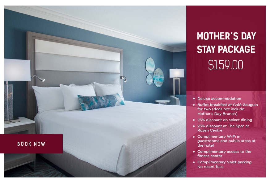 Mother's Day Stay Package - $159.00. *Plus service charge and sales tax. Not valid with any other offers or discounts.
		  
Deluxe accommodation
Buffet breakfast at Café Gauguin for two (does not include Mother's Day Brunch)
25% discount on select dining
25% discount at The Spa* at Rosen Centre
Complimentary W-Fi in guestrooms and public areas at the hotel
Complimentary access to the fitness center
Complimentary Valet parking
No resort fees