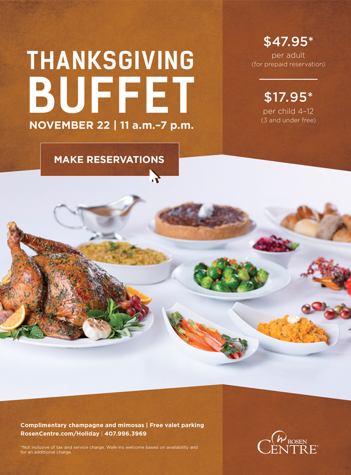 Thanksgiving Buffet | November 22 | 11 a.m. - 7 p.m.
		  
		  $47.95* per adult (for prepaid reservations)
		  
		  $17.95* per child 4-12 (3 and under free)
		  
		  Complimentary champagne and mimosas | Free valet parking
		  RosenCentre.com/Holiday | (407) 9996.3969
		  
		  *Not inclusive of tax and service charge. Walk-ins welcome based on availability and for an additional charge.
