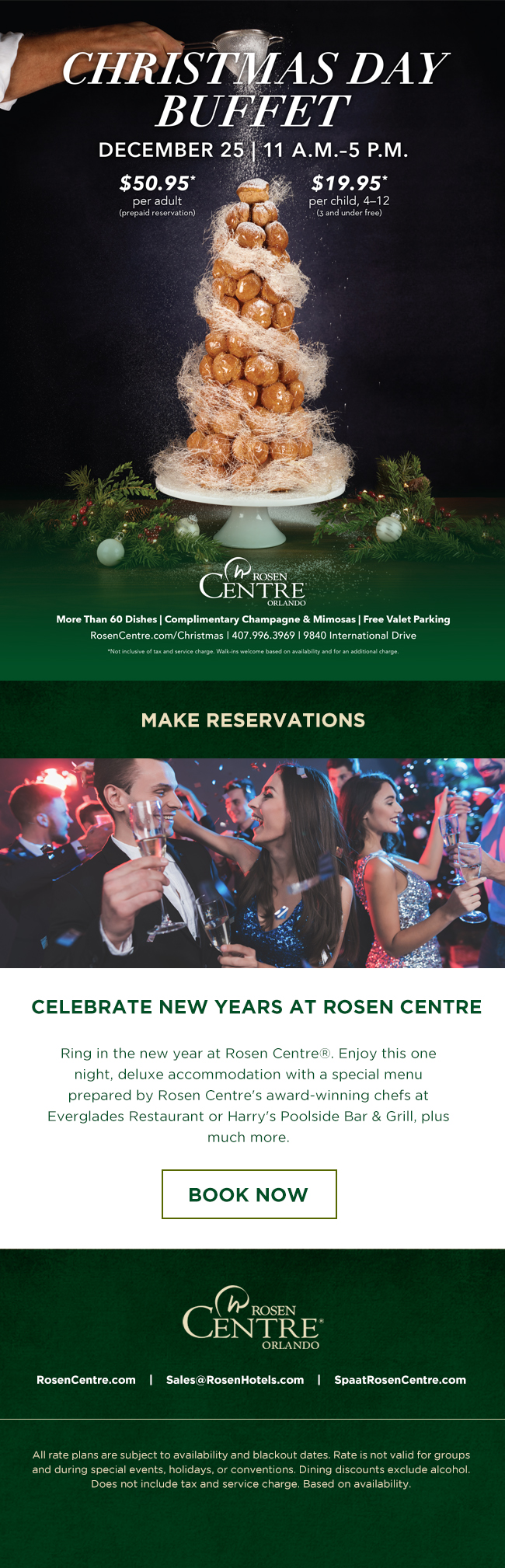 Christmas Day Buffet
		  
DECEMBER 25 | 11 A.M.–5 P.M.
		  
$50.95*
per adult
(prepaid reservation)
		  
$19.95*
per child, 4–12
(3 and under free)
		  
More Than 60 Dishes | Complimentary Champagne & Mimosas | Free Valet Parking
RosenCentre.com/Christmas | 407.996.3969 | 9840 International Drive
*Not inclusive of tax and service charge. Walk-ins welcome based on availability and for an additional charge.
		  
Celebrate New Years at Rosen Centre
		  
Ring in the new year at Rosen Centre®. Enjoy this one night, deluxe accommodation with a special menu prepared by Rosen Centre's award-winning chefs at Everglades Restaurant or Harry's Poolside Bar & Grill, plus much more.
		  
All rate plans are subject to availability and blackout dates. Rate is not valid for groups and during special events, holidays, or conventions. Dining discounts exclude alcohol. Does not include tax and service charge. Based on availability. 