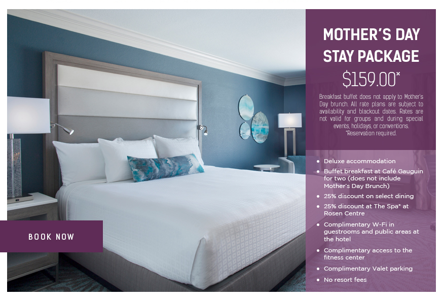 Mother’s Day Stay Package - $159.00*
		  
Breakfast buffet does not apply to Mother's Day brunch. All rate plans are subject to availability and blackout dates. Rates are not valid for groups and during special events, holidays, or conventions.
*Reservation required.
		  
Deluxe accommodation
Buffet breakfast at Café Gauguin for two (does not include Mother’s Day Brunch)
25% discount on select dining
25% discount at The Spa* at Rosen Centre
Complimentary W-Fi in guestrooms and public areas at the hotel
Complimentary access to the fitness center
Complimentary Valet parking
No resort fees