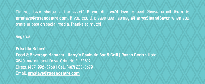 Did you take photos at the event? If you did, we'd love to see! Please email them to pmalave@rosencentre.com. If you could, please use hashtag #HarrysSipandSavor when you share or post on social media. Thanks so much!

Regards,

Priscilla Malavé 
Food & Beverage Manager | Harry’s Poolside Bar & Grill | Rosen Centre Hotel 
9840 International Drive, Orlando FL 32819
Direct: (407) 996-3960 | Cell: (407) 235-0679
Email: pmalave@rosencentre.com