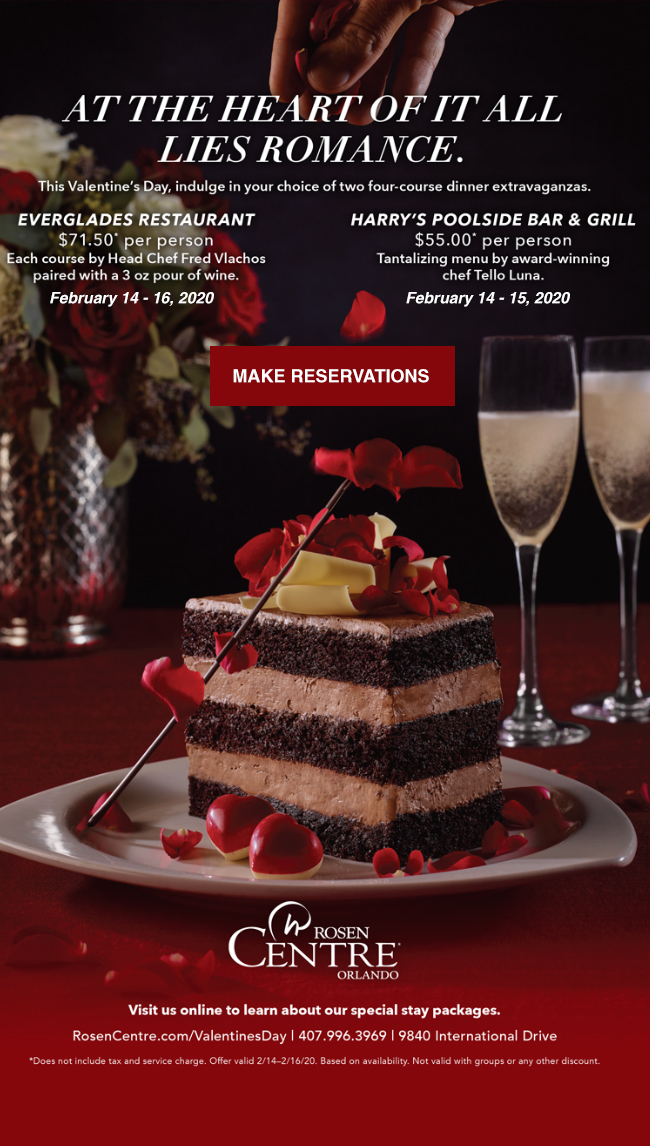 AT THE HEART OF IT ALL LIES ROMANCE.
		  
This Valentine’s Day, indulge in your choice of two four-course dinner extravaganzas.
		  
EVERGLADES RESTAURANT
$71.50* per person
Each course by Head Chef Fred Vlachos
paired with a 3 oz pour of wine.
February 14 - 16, 2020
		  
HARRY’S POOLSIDE BAR & GRILL
$55.00* per person
Tantalizing menu by award-winning
chef Tello Luna.
February 14 - 15, 2020
		  
Visit us online to learn about our special stay packages.
		  
RosenCentre.com/ValentinesDay | 407.996.3969 | 9840 International Drive
		  
*Does not include tax and service charge. Offer valid 2/14–2/16/20. Based on availability. Not valid with groups or any other discount.