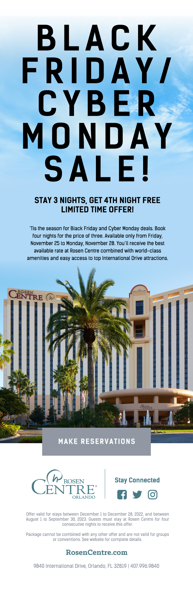 Black Friday / Cyber Monday Sale
		  
Stay 3 Nights, Get 4th Night FREE
Limited Time Offer!
		  
‘Tis the season for Black Friday and Cyber Monday deals. Book four nights for the price of three. Available only from Friday, November 25 to Monday, November 28. You’ll receive the best available rate at Rosen Centre combined with world-class amenities and easy access to top International Drive attractions.
		  
Offer valid for stays between December 1 to December 28, 2022, and between August 1 to September 30, 2023. Guests must stay at Rosen Centre for four consecutive nights to receive this offer.

Package cannot be combined with any other offer and are not valid for groups or conventions. See website for complete details.
		  
9840 International Drive, Orlando, FL 32819 | 407.996.9840