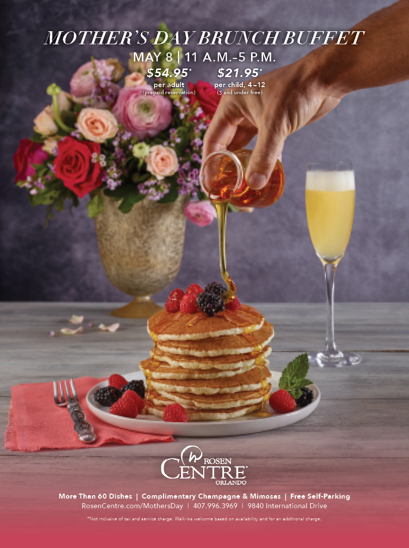 MOTHER’S DAY BRUNCH BUFFET
MAY 8 | 11 A.M.–5 P.M.
		  
$54.95*
per adult
(prepaid reservation)
		  
$21.95*
per child, 4–12
(3 and under free)
		  
More Than 60 Dishes  |  Complimentary Champagne & Mimosas  |  Free Self-Parking
RosenCentre.com/MothersDay  |  407.996.3969  |  9840 International Drive
*Not inclusive of tax and service charge. Walk-ins welcome based on availability and for an additional charge.
