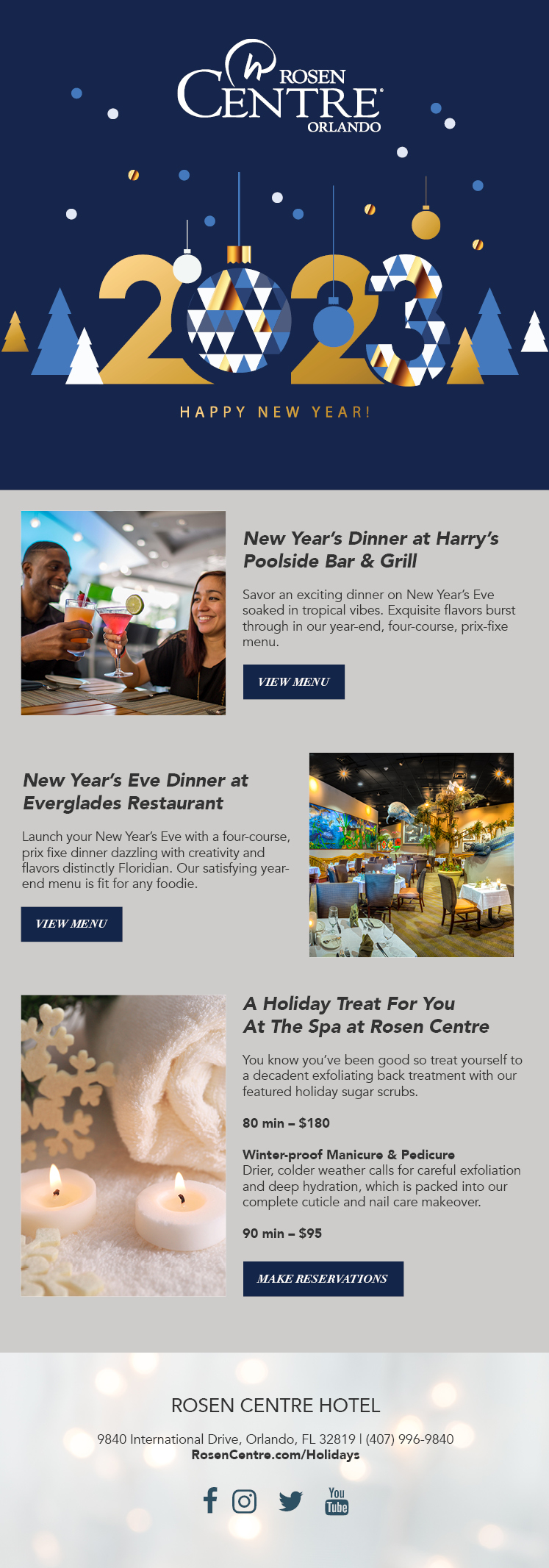 New Year’s Dinner at Harry’s Poolside Bar & Grill

Savor an exciting dinner on New Year’s Eve soaked in tropical vibes. Exquisite flavors burst through in our year-end, four-course, prix-fixe menu.
		  
New Year’s Eve Dinner at
Everglades Restaurant 

Launch your New Year’s Eve with a four-course, prix fixe dinner dazzling with creativity and flavors distinctly Floridian. Our satisfying year-end menu is fit for any foodie.
		  
A Holiday Treat For You
At The Spa at Rosen Centre

You know you’ve been good so treat yourself to a decadent exfoliating back treatment with our featured holiday sugar scrubs. 

80 min – $180

Winter-proof Manicure & Pedicure
Drier, colder weather calls for careful exfoliation and deep hydration, which is packed into our complete cuticle and nail care makeover. 

90 min – $95
