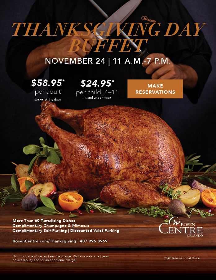 Thanksgiving Day Buffet
		  
		  November 24 | 11 A.M. - 7 P.M.
		  
		  $58.95* per adult
		  $65.95 at the door
		  
		  $24.95* per child, 4-11
		  (3 and under free)
		  
		  More Than 60 Dishes Tantalizing Dishes
Complimentary Champagne & Mimosas
Complimentary Self-Parking | Discounted Valet Parking
RosenCentre.com/Thanksgiving | 407.996.3969
		  
		  *Not inclusive of tax and service charge. Walk-ins welcome based 
on availability and for an additional charge.