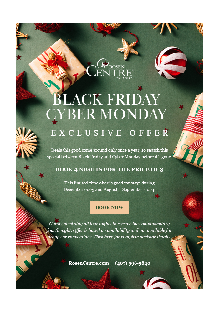 Black Friday/Cyber Monday
		  
Exclusive offer
		  
Deals this good come around only once a year, so snatch this special between Black Friday and Cyber Monday before it’s gone. 

Book 4 Nights for the Price of 3 

This limited-time offer is good for stays during December 2023 and August – September 2024.
		  
Guests must stay all four nights to receive the complimentary fourth night. Offer is based on availability and not available for groups or conventions. Click here for complete package details.