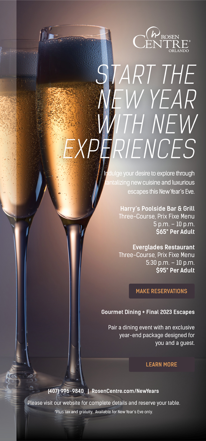 Start the New Year With New Experiences
		  
Indulge your desire to explore through tantalizing new cuisine and luxurious escapes this New Year’s Eve.
		  
Harry’s Poolside Bar & Grill
Three-Course, Prix Fixe Menu
5 p.m. – 10 p.m.
$65* Per Adult

Everglades Restaurant
Three-Course, Prix Fixe Menu
5:30 p.m. – 10 p.m.
$95* Per Adult
		  
Gourmet Dining + Final 2023 Escapes

Pair a dining event with an exclusive 
year-end package designed for
you and a guest. 

(407) 996-9840   |  RosenCentre.com/NewYears
Please visit our website for complete details and reserve your table.
*Plus tax and gratuity.  Available for New Year’s Eve only.