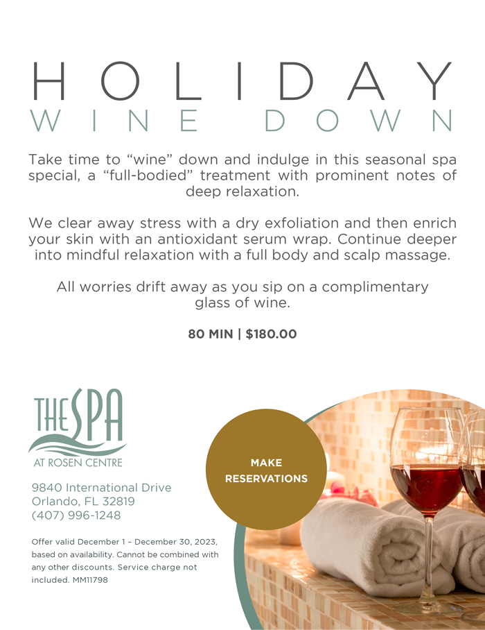 Holiday Wine Down
		  
Take time to “wine” down and indulge in this seasonal spa special, a “full-bodied” treatment with prominent notes of deep relaxation.  

We clear away stress with a dry exfoliation and then enrich your skin with an antioxidant serum wrap. Continue deeper into mindful relaxation with a full body and scalp massage.  

All worries drift away as you sip on a complimentary
glass of wine.

80 Min | $180.00
		  
9840 International Drive
Orlando, FL 32819
(407) 996-1248

Offer valid December 1 – December 30, 2023, based on availability. Cannot be combined with any other discounts. Service charge not included. MM11798