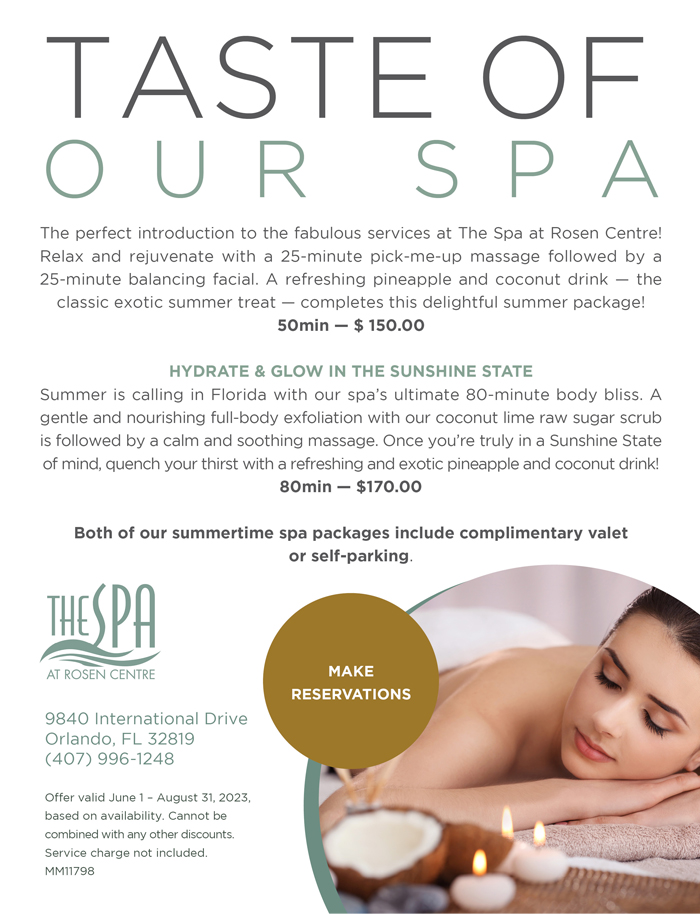 Taste of our Spa
		  
The perfect introduction to the fabulous services at The Spa at Rosen Centre! Relax and rejuvenate with a 25-minute pick-me-up massage followed by a 25-minute balancing facial. A refreshing pineapple and coconut drink — the classic exotic summer treat — completes this delightful summer package! 
50min — $ 150.00

Hydrate & Glow in the Sunshine State  
Summer is calling in Florida with our spa’s ultimate 80-minute body bliss. A gentle and nourishing full-body exfoliation with our coconut lime raw sugar scrub is followed by a calm and soothing massage. Once you’re truly in a Sunshine State of mind, quench your thirst with a refreshing and exotic pineapple and coconut drink! 
80min — $170.00 
 
Both of our summertime spa packages include complimentary valet or self-parking.
		  
9840 International Drive
Orlando, FL 32819
(407) 996-1248

Offer valid June 1 – August 31, 2023, based on availability. Cannot be combined with any other discounts. Service charge not included. MM11798