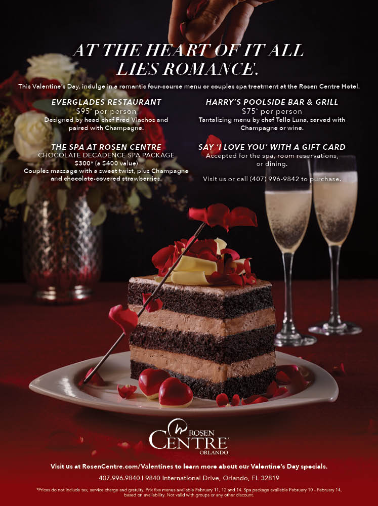 AT THE HEART OF IT ALL 
Lies ROMANCE.
This Valentine’s Day, indulge in a romantic four-course menu or couples spa treatment at the Rosen Centre Hotel.
		  
Everglades Restaurant
$95* per person
Designed by head chef Fred Vlachos and 
paired with Champagne.
		  
Harry’s poolside bar & grill
$75* per person
Tantalizing menu by chef Tello Luna, served with Champagne or wine.
		  
ThE SPA AT ROSEN CENTRE
CHOCOLATE DECADENCE SPA PACKAGE
$300* (a $400 value) 
Couples massage with a sweet twist, plus Champagne and chocolate-covered strawberries.
		  
SAY ‘I LOVE YOU’ WITH A GIFT CARD
Accepted for the spa, room reservations, or dining.
  
Visit us or call (407) 996-9842 to purchase.
		  
Visit us at RosenCentre.com/Valentines to learn more about our Valentine’s Day specials.
407.996.9840 | 9840 International Drive, Orlando, FL 32819
		  
*Prices do not include tax, service charge and gratuity. Prix fixe menus available February 11, 12 and 14. Spa package available February 10 - February 14, 
based on availability. Not valid with groups or any other discount. 