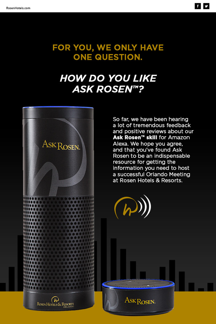 For you, we only have one question.
		  
		  How do you like Ask Rosen™?
		  
		  So far, we have been hearing a lot of tremendous feedback and positive reviews about our Ask Rosen skill for Amazon Alexa. We hope you agree, and that you've found Ask Rosen™ to be an indispensable resource for getting the information you need to host a successful Orlando Meeting at Rosen Hotels & Resorts