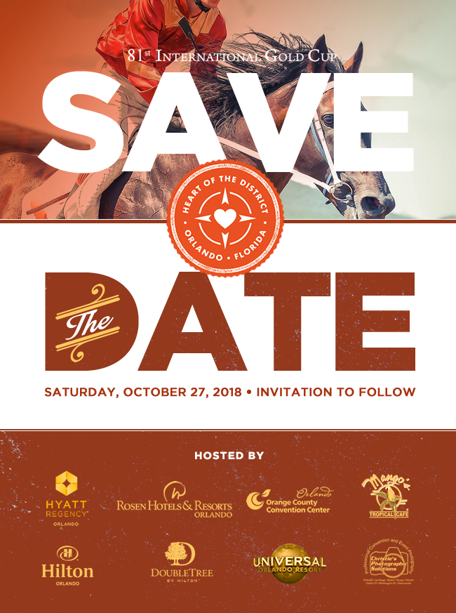 Heart of the District – Orlando, Florida
80th International Gold Cup Save The Date
Saturday, October 27, 2018 – Invitation to Follow
Hosted By:
Hyatt Regency Orlando
Rosen Hotels & Resorts
Orlando Orange County Convention Center
Mango’s Tropical Café
Hilton Orlando
Doubletree By Hilton
Universal Orlando Resort
Christie’s Photographic Solution

