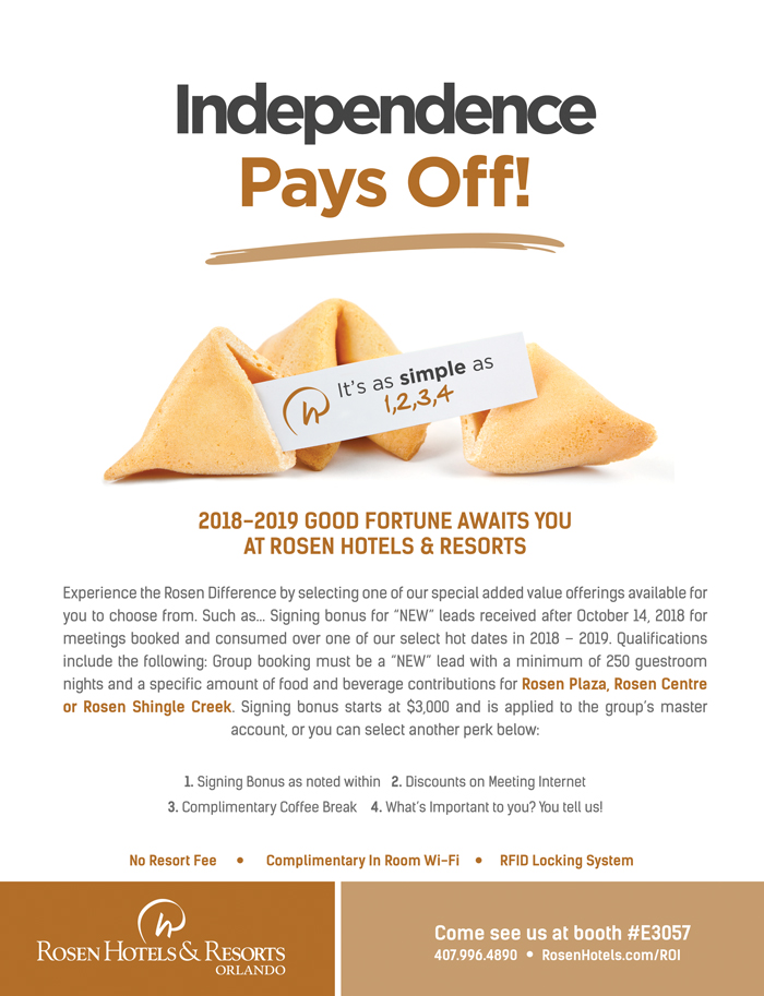 Independence Pays Off!
		  
2018-2019 Good Fortune Awaits You at Rosen Hotels & Resorts
		  
Experience the Rosen Difference by selecting one of our special added value offerings available for you to choose from. Such as... Signing bonus for “NEW” leads received after October 14, 2018 for meetings booked and consumed over one of our select hot dates in 2018 – 2019. Qualifications include the following: Group booking must be a “NEW” lead with a minimum of 250 guestroom nights and a specific amount of food and beverage contributions for Rosen Plaza, Rosen Centre or Rosen Shingle Creek. Signing bonus starts at $3,000 and is applied to the group’s master account, or you can select another perk below:
Pick your Perk:

1. Signing Bonus as noted within
2. Discounts on Meeting Internet 
3. Complimentary Coffee Break
4. What’s Important to you? You tell us!

No Resort Fee | Complimentary In Room Wi-Fi | RFID Locking System
		  
Come see us at booth #E3057
407.996.4890
RosenHotels.com/ROI
