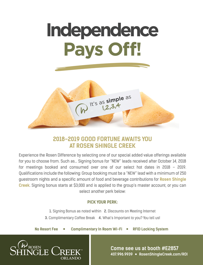 Independence Pays Off!
		  
2018-2019 Good Fortune Awaits You at Rosen Shingle Creek
		  
Experience the Rosen Difference by selecting one of our special added value offerings available for you to choose from. Such as... Signing bonus for “NEW” leads received after October 14, 2018 for meetings booked and consumed over one of our select hot dates in 2018 – 2019. Qualifications include the following: Group booking must be a “NEW” lead with a minimum of 250 guestroom nights and a specific amount of food and beverage contributions for Rosen Shingle Creek. Signing bonus starts at $3,000 and is applied to the group’s master account, or you can select another perk below:
Pick your Perk:

1. Signing Bonus as noted within
2. Discounts on Meeting Internet 
3. Complimentary Coffee Break
4. What’s Important to you? You tell us!

No Resort Fee | Complimentary In Room Wi-Fi | RFID Locking System
		  
Come see us at booth #E2857
407.996.9939
RosenShingleCreek.com/ROI