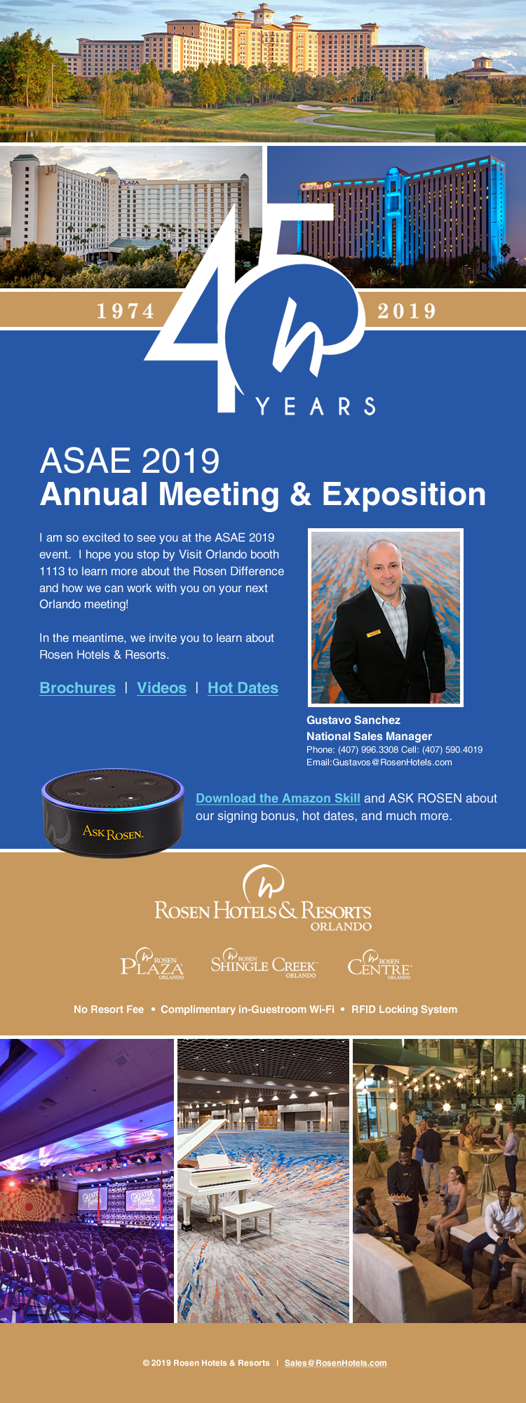 Celebrating 45 Years | 1974-2019
		  
ASAE 2019
Annual Meeting & Exposition
		  
I am so excited to see you at the ASAE 2019 event.  I hope you stop by Visit Orlando booth 1113 to learn more about the Rosen Difference and how we can work with you on your next Orlando meeting!

In the meantime, we invite you to learn about Rosen Hotels & Resorts.

Gustavo Sanchez
National Sales Manager
Phone: (407) 996.3308 Cell: (407) 590.4019
Email:Gustavos@RosenHotels.com
		  
Download the Amazon Skill and ASK ROSEN about our signing bonus, hot dates, and much more.
		  
No Resort Fee | Complimentary in-Guestroom Wi-Fi | RFID Locking System
		  
 2019 Rosen Hotels & Resorts   |   Sales@RosenHotels.com