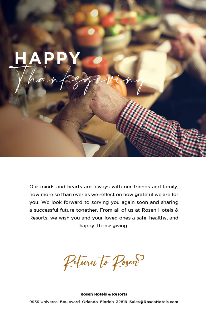 Happy Thanksgiving

Our minds and hearts are always with our friends and family, now more so than ever as we reflect on how grateful we are for you. We look forward to serving you again soon and sharing a successful future together. From all of us at Rosen Hotels & Resorts, we wish you and your loved ones a safe, healthy, and happy Thanksgiving.

Return To Rosen

Rosen Hotels & Resorts
9939 Universal Boulevard. Orlando, Florida, 32819. Sales@RosenHotels.com