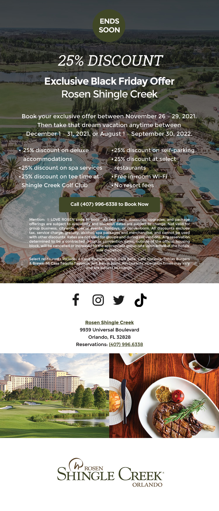 25% Discount Deal
		  
Your Exclusive Black Friday Offer
		  
from Rosen Shingle Creek
		  
Book your exclusive offer between Nov. 26 – 29, 2021.
Then take that dream vacation anytime between
Dec. 1 – 31, 2021, or Aug. 1 – Sept. 30, 2022.
		  
25% discount on deluxe accommodations
25% discount on spa services
25% discount on tee time at Shingle Creek Golf
25% discount on self-parking
25% discount at select restaurants
Free Wi-Fi
No resort fees
		  
All rate plans, discounts, upgrades, and package offerings are subject to availability and blackout dates are subject to change. Not valid for group business, citywide, special events, holidays, or conventions. All discounts exclude tax, service charge, gratuity, alcohol, spa packages and merchandise, and cannot be use with other discounts. Rates are not valid for groups and during conventions. Any reservation determined to be a contracted group or convention dates, outside of the official housing block, will be cancelled or increased to the appropriate group rate upon arrival at the hotels’ sole discretion.

Select restaurants include: A Land Remembered, Cala Bella, Café Osceola, Tobias Burgers & Brews, Mi Casa Tequila Taqueria, and Banrai Sushi. Restaurants’ operation times may vary and are subject to change.
		  
Rosen Shingle Creek
9939 Universal Boulevard
Orlando, FL 32828
Reservations: (407) 996.6338