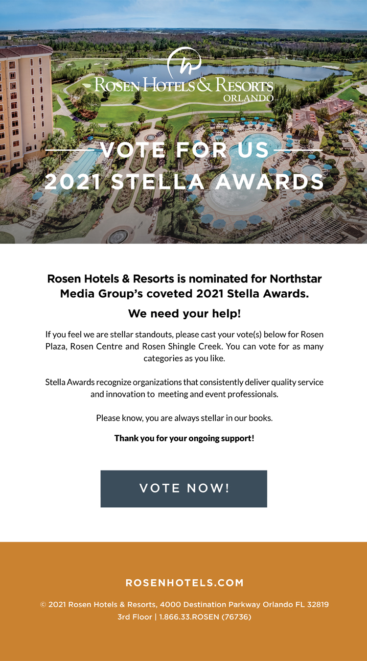 Vote For Us 2021 Stella Awards
		  
Rosen Hotels & Resorts is nominated for Northstar Media Group’s coveted 2021 Stella Awards.
		  
We need your help!
		  
If you feel we are stellar standouts, please cast your vote(s) below for Rosen Plaza, Rosen Centre and Rosen Shingle Creek. You can vote for as many categories as you like.
 
Stella Awards recognize organizations that consistently deliver quality service and innovation to  meeting and event professionals.

Please know, you are always stellar in our books.

Thank you for your ongoing support!
		  
© 2021 Rosen Hotels & Resorts, 4000 Destination Parkway Orlando FL 32819
3rd Floor | 1.866.33.ROSEN (76736)