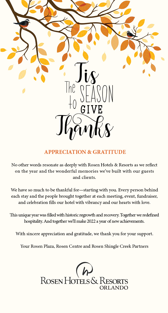 Tis The Season To Give Thanks from Rosen Hotels & Resorts
		  
APPRECIATION & GRATITUDE 

No other words resonate as deeply with Rosen Hotels & Resorts as we reflect on the year and the wonderful memories we’ve built with our guests
and clients.

We have so much to be thankful for—starting with you. Every person behind each stay and the people brought together at each meeting, event, fundraiser, and celebration fills our hotel with vibrancy and our hearts with love. 

This unique year was filled with historic regrowth and recovery. Together we redefined hospitality. And together we’ll make 2022 a year of new achievements.

With sincere appreciation and gratitude, we thank you for your support.

Your Rosen Plaza, Rosen Centre and Rosen Shingle Creek Partners