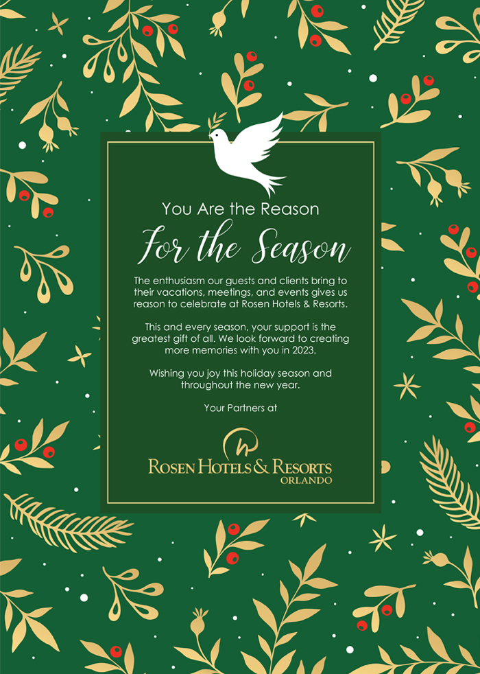 You Are the Reason For the Season
		  
The enthusiasm our guests and clients bring to their vacations, meetings, and events gives us reason to celebrate at Rosen Hotels & Resorts.

This and every season, your support is the greatest gift of all. We look forward to creating more memories with you in 2023.

Wishing you joy this holiday season and throughout the new year.

Your Partners at Rosen Hotels & Resorts