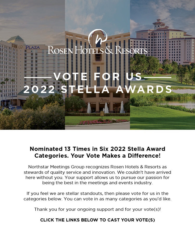 Vote For Us
2022 Stella Awards
		  
Nominated 13 Times in Six 2022 Stella Award Categories. Your Vote Makes a Difference!

Northstar Meetings Group recognizes Rosen Hotels & Resorts as stewards of quality service and innovation. We couldn’t have arrived here without you. Your support allows us to pursue our passion for being the best in the meetings and events industry.

If you feel we are stellar standouts, then please vote for us in the categories below. You can vote in as many categories as you’d like.

Thank you for your ongoing support and for your vote(s)!

CLICK THE LINKS BELOW TO CAST YOUR VOTE(S)
