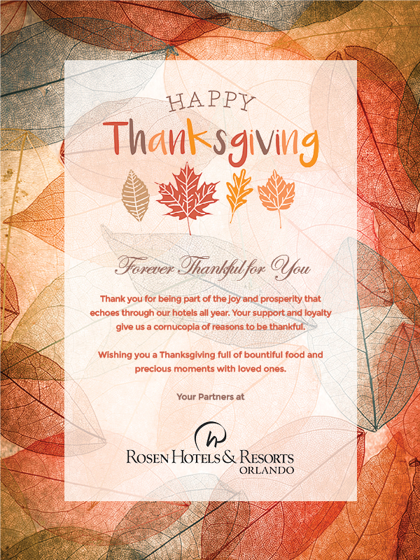 Happy Thanksgiving
		  
Forever Thankful for You

Thank you for being part of the joy and prosperity that echoes through our hotels all year. Your support and loyalty give us a cornucopia of reasons to be thankful.

Wishing you a Thanksgiving full of bountiful food and precious moments with loved ones.

Your Partners at

Rosen Hotels & Resorts