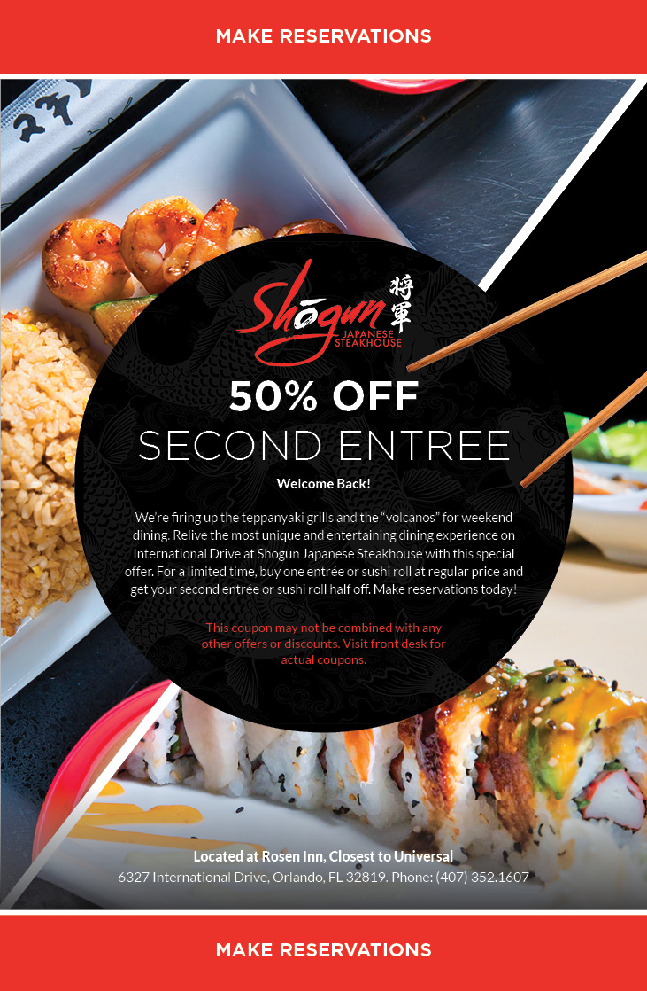 Welcome Back!

We’re firing up the teppanyaki grills and the “volcanos” starting on February 5 for weekend dining. Relive the most unique and entertaining dining experience on International Drive at Shogun Japanese Steakhouse with this special offer. For a limited time, buy one entrée or sushi roll at regular price and get your second entrée or sushi roll half off. Make reservations today!
		  
This coupon may not be combined with any other offers or discounts. Visit front desk for actual coupons.
		  
Located at Rosen Inn, Closest to Universal
6327 International Drive, Orlando, FL 32819. Phone: (407) 352.1607