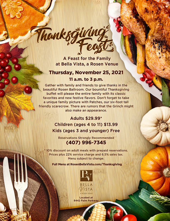Thanksgiving Feast
		  
A Feast for the Family
at Bella Vista, a Rosen Venue

Thursday, November 25, 2021
11 a.m. to 3 p.m.

Gather with family and friends to give thanks in the beautiful Rosen Ballroom. Our bountiful Thanksgiving buffet will please the entire family with its classic favorites and new festive flavors. Don’t forget to take a unique family picture with Patches, our six-foot tall friendly scarecrow. There are rumors that the Grinch might also make an appearance.
		  
Adults $29.99*
Children (ages 4 to 11) $13.99
Kids (ages 3 and younger) Free
		  
Reservations Strongly Recommended
(407) 996-7345
		  
* 10% discount on adult meals with prepaid reservations.
Prices plus 22% service charge and 6.5% sales tax.
Menu subject to change.
		  
Full Menu at RosenBellaVista.com/Thanksgiving

Located at
8442 Palm Parkway
Lake Buena Vista, FL 32836