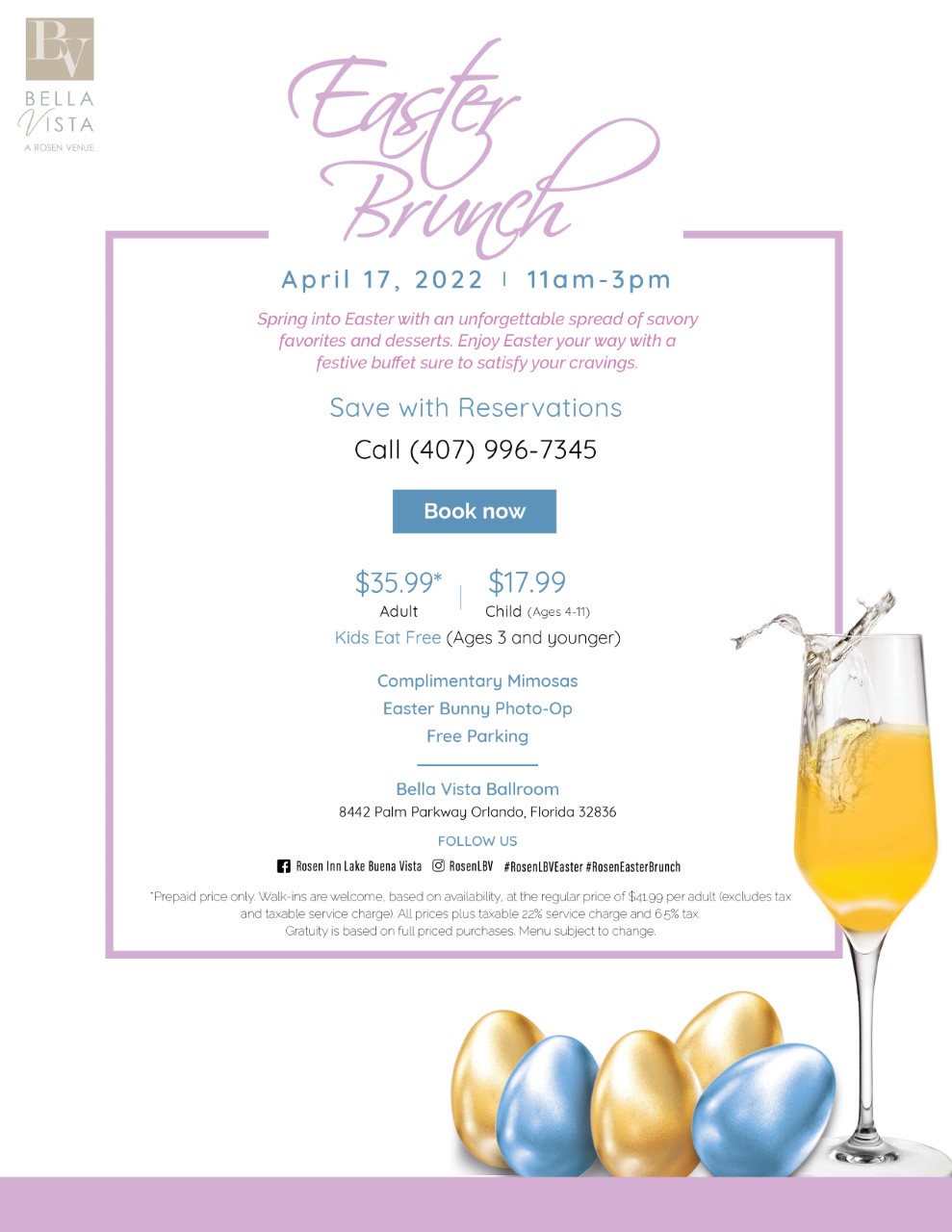 April 17, 2022 | 11am - 3pm
		  
		  
		  Spring into Easter with an unforgettable spread of savory favorites and desserts. Enjoy Easter your way with a festive buffet sure to satisfy your cravings.
		  
		  Save with Reservations. Call (407) 996-7345
		  
		  $35.99* Adult
		  $17.99 Child (Ages 4-11)
		  
		  Kids Eat Free (Ages 3 and younger)
		  
		  Complimentary Mimosas
		  Easter Bunny Photo-Op
		  Free Parking
		  
		  Bella Vista Ballroom
		  8442 Palm Parkway Orlando, Florida 32836
		  
		  Prepaid price only. Walk-ins welcome. Based on availability, at the regular price of $41.99 per adult (excludes tax and taxable service charge). All prices plus taxable 22% service charge and 6.5% tax. Gratuity is based on full priced purchases. Menu subject to change.