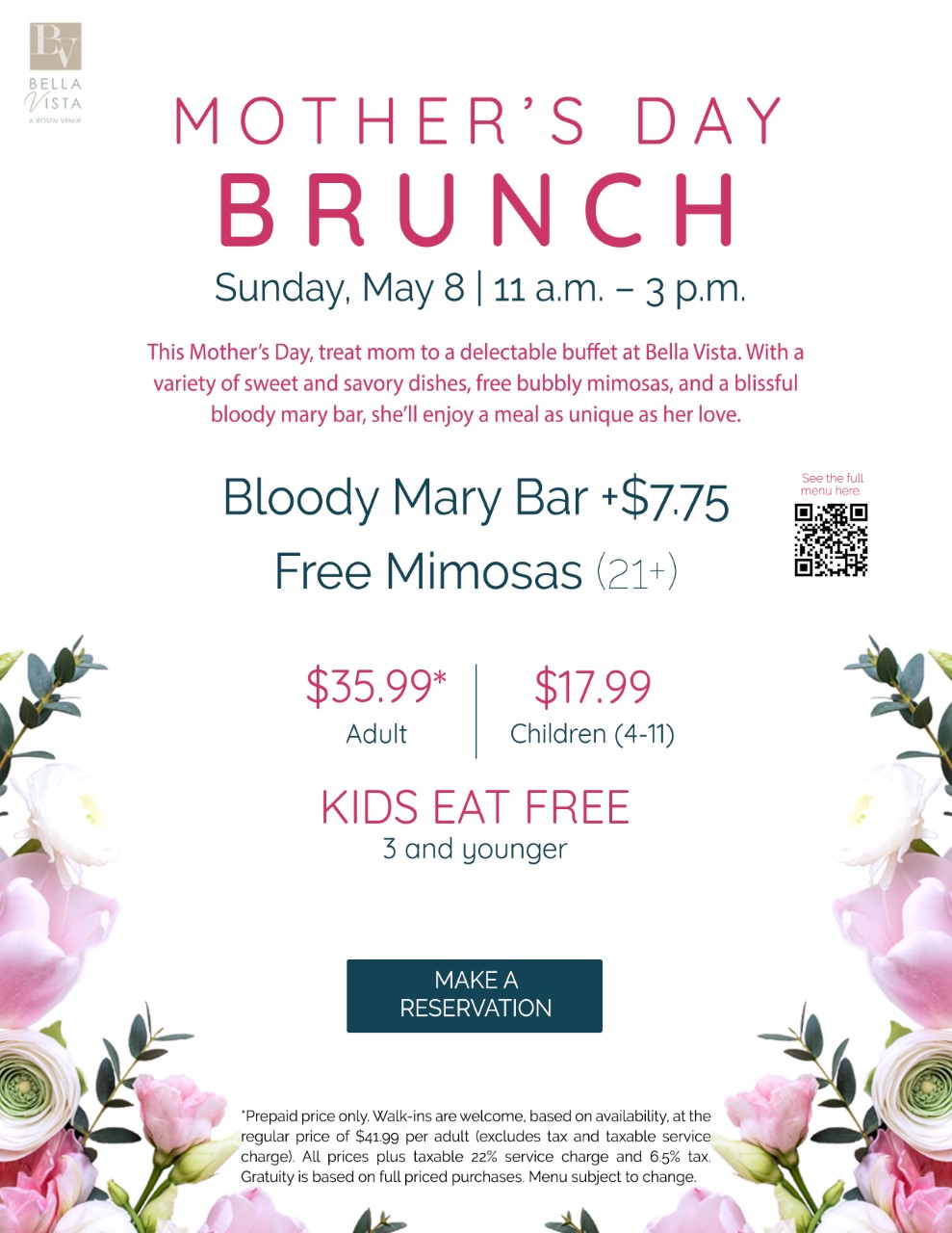 Mother's Day Brunch
Sunday, May 8 | 11 a.m. - 3 p.m.

This Mother's Day, treat mom to a delectable buffet at Bella Vista. With a variety of sweet and savory dishes, free bubbly mimosas, and a blissful blood mary bar, she'll enjoy a meal as unique as her love.

Bloody Mary Bar +$7.75
Free Mimosas (21+)

$35.99* Adult
$17.99 Children (4-11)

Kids Eat Free
3 and younger

*Prepaid price only. Walk-ins are welcome, based in availability, at the regular price of $41.99 per adult (excludes tax and taxable service charge). All prices plus taxable 22% service charge and 6.5% tax. Gratuity is based on full priced purchases. Menu subject to change.
