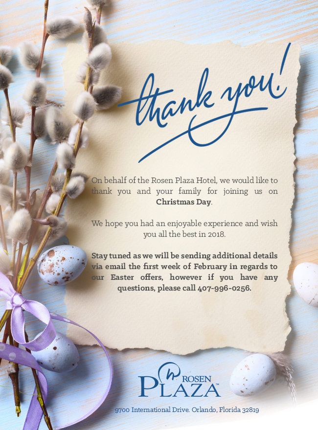 On behalf of the Rosen Plaza Hotel, we would like to thank you and your family for joining us on Christmas Day. We hope you had an enjoyable experience and wish you all the best in 2018. Stay tuned as we will be sending additional details via email the first week of February in regards to our Easter offers, however if you have any questions, please call 407-996-0256.
