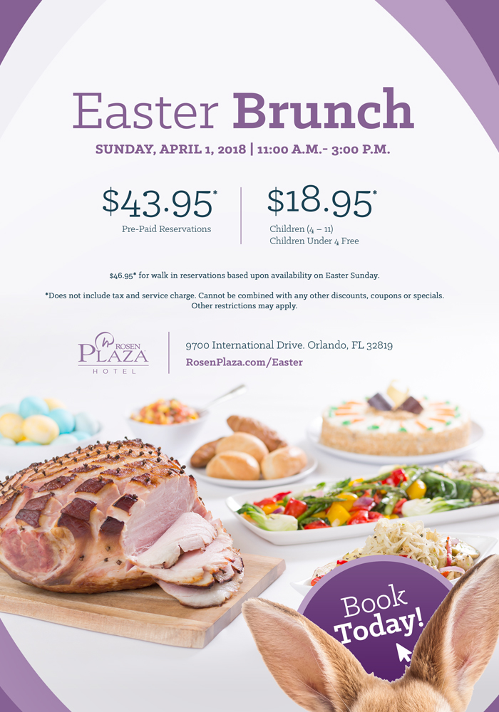 Easter Brunch at Rosen Plaza. Sunday, April 1, 2018 | 11:00A.M. - 3:00P.M. 
		  
		  $43.95* Pre-Paid Reservations | $18.95* Children (4-11) Children Under 4 Free. 
		  
		  $46.95* for walk in reservations based upon availability on Easter Sunday. 

*Does not include tax and service charge. Cannot be combined with any other discounts, coupons or specials. Other restrictions may apply.
		  
		  RosenPlaza.com/Easter