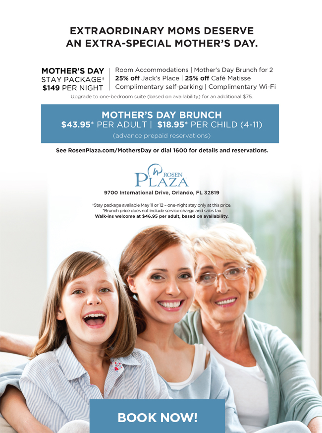 Extraordinary moms deserve
an extra-special Mother’s Day.
		  
Mother's Day Stay Package† - $149 per night
		  
Room Accommodations | Mother’s Day Brunch for Two | 25% Off Jack’s Place | 25% Off Café Matisse | Complimentary Self-Parking | Complimentary Wi-Fi
		  
-----------
		  
Mother's Day Brunch
$43.95* per adult | $18.95* per child (4-11)
(advance prepaid reservations)
		  
See RosenPlaza.com/MothersDay or dial 1600 for details and reservations.
		  
†Stay package available May 11 or 12 – one-night stay only at this price. 
*Brunch price does not include service charge and sales tax.
Walk-ins welcome at $46.95 per adult, based on availability.
		  
9700 International Drive, Orlando, FL 32819