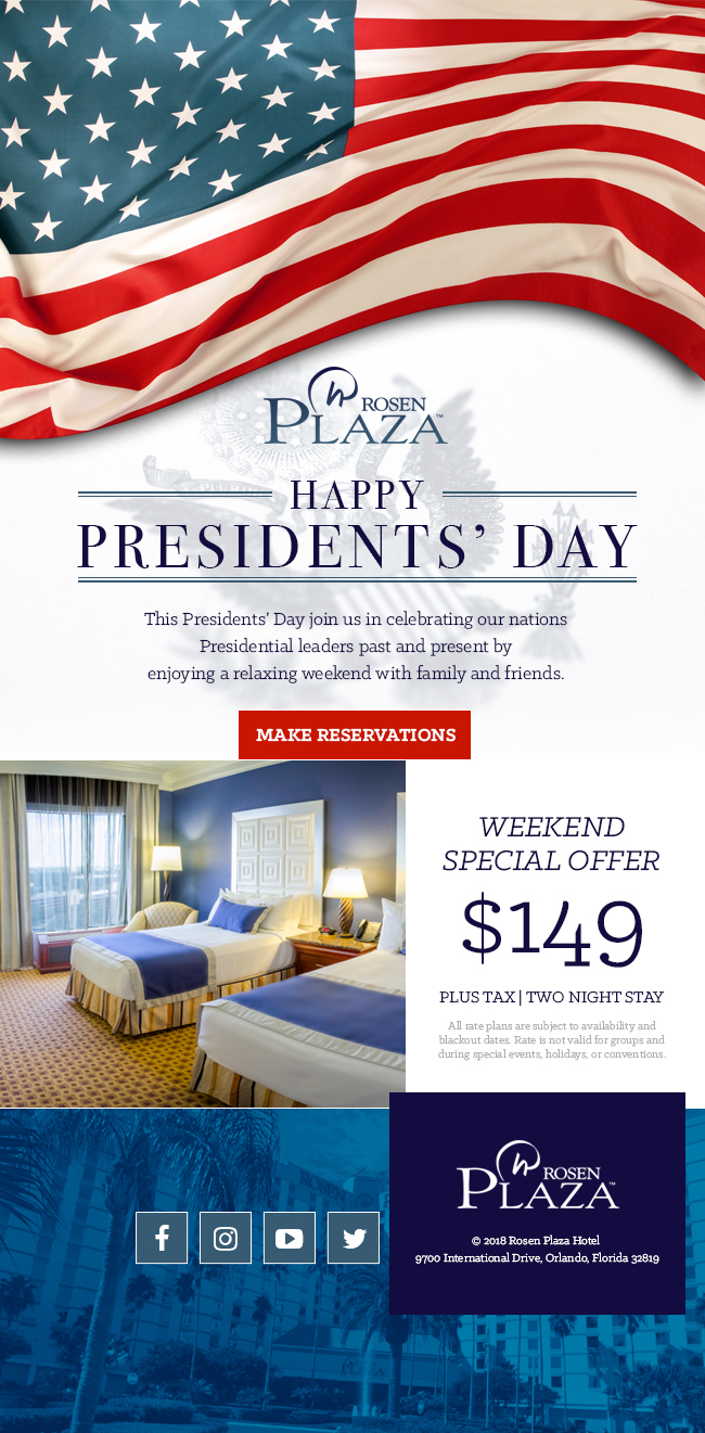 President's Day Weekend Special Offer - This President’s Day join us in celebrating our nations Presidential leaders past and present by
enjoying a relaxing weekend with family and friends. $149 Plus Tax | Two Night Stay. All rate plans are subject to availability and blackout dates. Rate is not valid for groups and during special events, holidays, or conventions. ©2018 Rosen Plaza Hotel 9700 International Drive, Orlando, Florida 32819