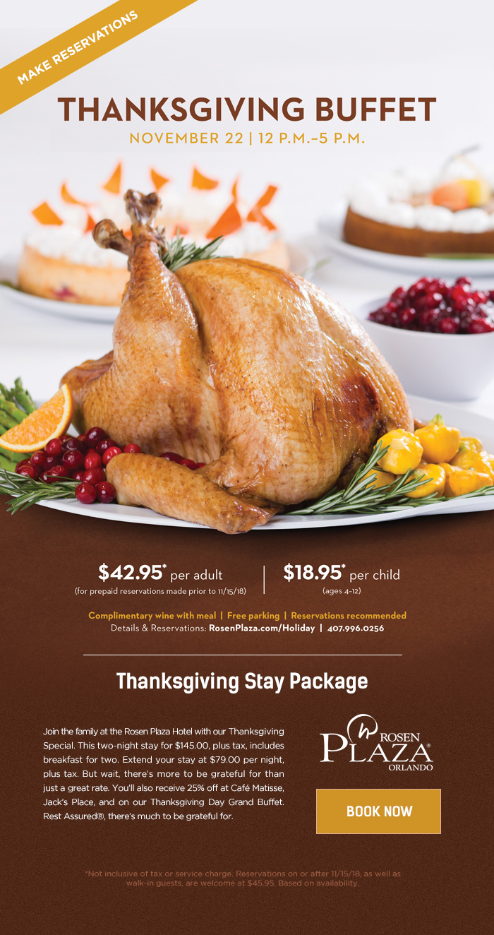 Thanksgiving Buffet - November 22 | 12 P.M. - 5 P.M.
		  
		  $42.95* per adult (for prepaid reservations made prior to 11/15/2018)
		  $18.95* per child (ages 4-12)
		  
		  Complimentary wine with meal | Free parking | Reservations recommended
		  Details & Reservations: RosenPlaza.com/Thanksgiving | 407.996.0256
		  
		  ----------------------
		  
		  Thanksgiving Stay Package
		  
		  Join the family at the Rosen Plaza Hotel with our Thanksgiving Special. This two-night stay for $145.00, plus tax, includes breakfast for two. Extend your stay at $79.00 per night, plus tax. But wait, there’s more to be grateful for than just a great rate. You’ll also receive 25% off at Café Matisse, Jack’s Place, and on our Thanksgiving Day Grand Buffet. Rest Assured®, there’s much to be grateful for.
		  
		  *Not inclusive of tax or service charge. Reservations on or after 11/15/18, as well as walk-in guests, are welcome at $45.95. Based on availability.