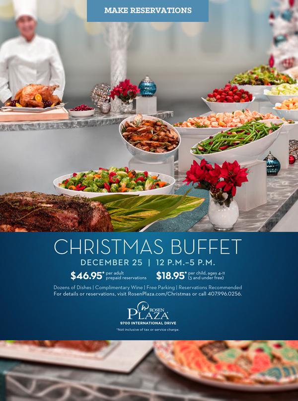 CHRISTMAS Buffet
DECEMBER 25  |  12 P.M.–5 P.M.

$46.95* per adult
prepaid reservations
		  
$18.95*per child, ages 4–11 
(3 and under free)
		  
Dozens of Dishes | Complimentary Wine | Free Parking | Reservations Recommended
For details or reservations, visit RosenPlaza.com/Christmas or call 407.996.0256.
		  
9700 International Drive
*Not inclusive of tax or service charge.