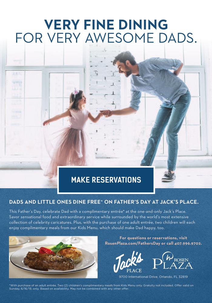 Very Fine Dining For Very Awesome Dads.
		  
Dads and Little Ones Dine Free* on Father's Day at Jack's Place.
		  
This Father’s Day, celebrate Dad with a complimentary entrée* at the one-and-only Jack’s Place. 
Savor sensational food and extraordinary service while surrounded by the world’s most extensive collection of celebrity caricatures. Plus, with the purchase of one adult entrée, two children will each enjoy complimentary meals from our Kids Menu, which should make Dad happy, too.
		  
For questions or reservations, visit RosenPlaza.com/FathersDay or call 407.996.9702.
		  
*With purchase of an adult entrée. Two (2) children’s complimentary meals from Kids Menu only. Gratuity not included. Offer valid on Sunday, 6/16/19, only. Based on availability. May not be combined with any other offer.