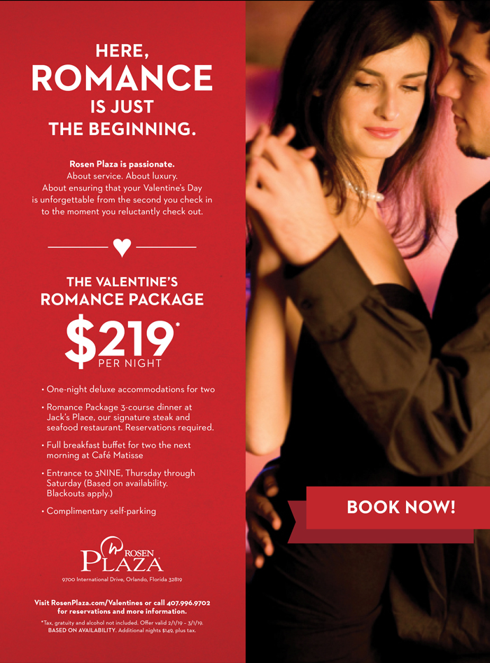 Here, Romance Is Just The Beginning at Rosen Plaza Hotel.
		  
Rosen Plaza is passionate. 
About service. About luxury. 
About ensuring that your Valentine’s Day is unforgettable from the second you check in to the moment you reluctantly check out.
		  
THE VALENTINE’S ROMANCE PACKAGE
$219* per night
		  
• One-night deluxe accommodations for two
• Romance Package 3-course dinner at Jack’s Place, our signature steak and seafood restaurant. Reservations required.
• Full breakfast buffet for two the next morning at Café Matisse
• Entrance to 3NINE, Thursday through Saturday (Based on availability. Blackouts apply.)
• Complimentary self-parking
		  
Visit RosenPlaza.com/Valentines or call 407.996.9702 for reservations and more information. *Tax, gratuity and alcohol not included. Offer valid 2/1/19 – 3/1/19.  BASED ON AVAILABILITY. Additional nights $149, plus tax.