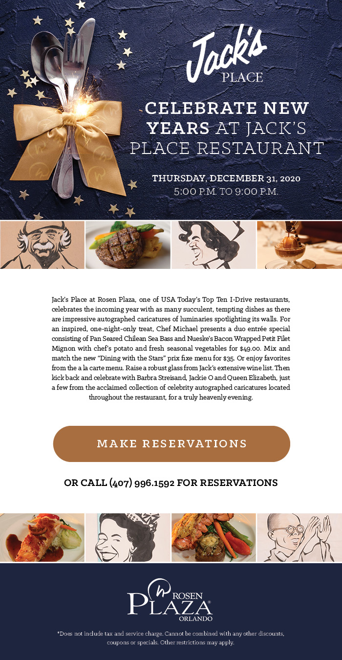 Celebrate New Years at Jack’s Place Restaurant
		  
		  Thursday, December 31, 2020 | 5:00 p.m. to 9:00 p.m.
		  
		  Jack’s Place at Rosen Plaza, one of USA Today’s Top Ten I-Drive restaurants, celebrates the incoming year with as many succulent, tempting dishes as there are impressive autographed caricatures of luminaries spotlighting its walls. For an inspired, one-night-only treat, Chef Michael presents a duo entrée special consisting of Pan Seared Chilean Sea Bass and Nueske’s Bacon Wrapped Petit Filet Mignon with chef’s potato and fresh seasonal vegetables for $49.00. Mix and match the new “Dining with the Stars” prix fixe menu for $35. Or enjoy favorites from the a la carte menu. Raise a robust glass from Jack’s extensive wine list. Then kick back and celebrate with Barbra Streisand, Jackie O and Queen Elizabeth, just a few from the acclaimed collection of celebrity autographed caricatures located throughout the restaurant, for a truly heavenly evening.
		  
		  Call (407) 996.1592 for reservations
		  
		  *Does not include tax and service charge. Cannot be combined with any other discounts, coupons or specials. Other restrictions may apply.