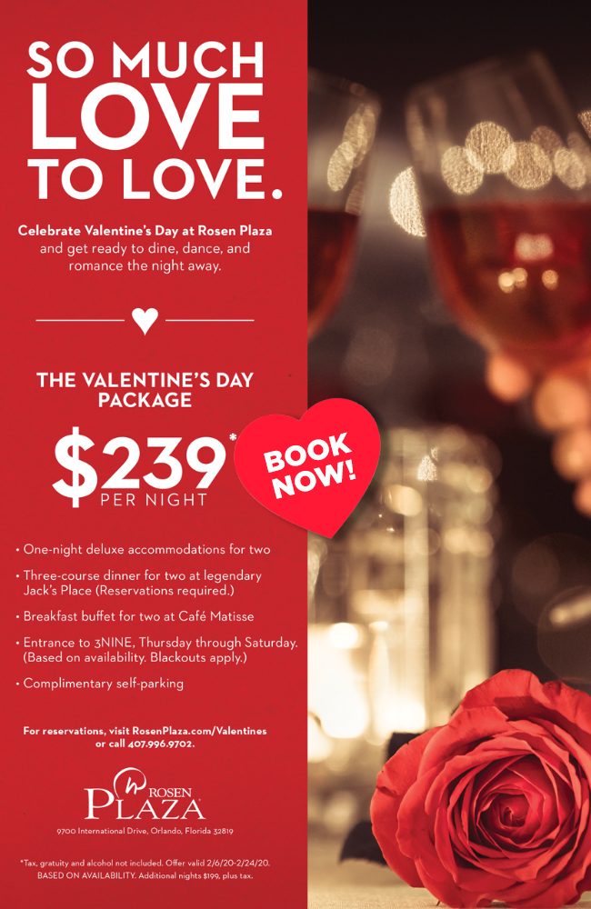 SO MUCH
LOVE TO LOVE.

Celebrate Valentine�s Day at Rosen Plaza and get ready to dine, dance, and romance the night away.

THE VALENTINE�S DAY PACKAGE $239*

� One-night deluxe accommodations for two
� Three-course dinner for two at legendary
� Jack�s Place (Reservations required.)
� Breakfast buffet for two at Caf� Matisse
� Entrance to 3NINE, Thursday through Saturday. (Based on availability. Blackouts apply.)
� Complimentary self-parking

For reservations, visit RosenPlaza.com/Valentines or call 407.996.9702.

9700 International Drive, Orlando, Florida 32819

*Tax, gratuity and alcohol not included. Offer valid 2/6/20-2/24/20. BASED ON AVAILABILITY. Additional nights $199, plus tax.