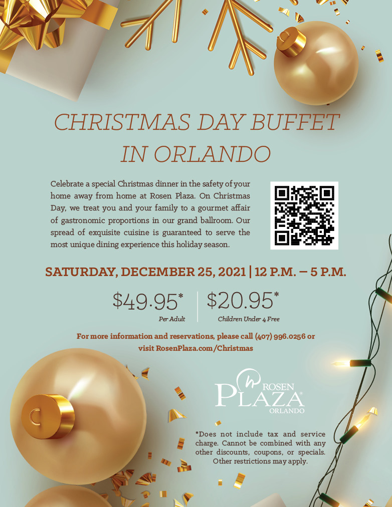 CHRISTMAS DAY BUFFET IN ORLANDO
		  
Celebrate a special Christmas dinner in the safety of your home away from home at Rosen Plaza. On Christmas Day, we treat you and your family to a gourmet affair of gastronomic proportions in our grand ballroom. Our spread of exquisite cuisine is guaranteed to serve the most unique dining experience this holiday season.
		  
Saturday, December 25, 2021 | 12 p.m. – 5 p.m.
		  
$49.95* Per Adult
$20.95* Children Under 4 Free
		  
For more information and reservations, please call (407) 996.0256 or visit RosenPlaza.com/Christmas
		  
*Does not include tax and service charge. Cannot be combined with any other discounts, coupons, or specials. Other restrictions may apply.