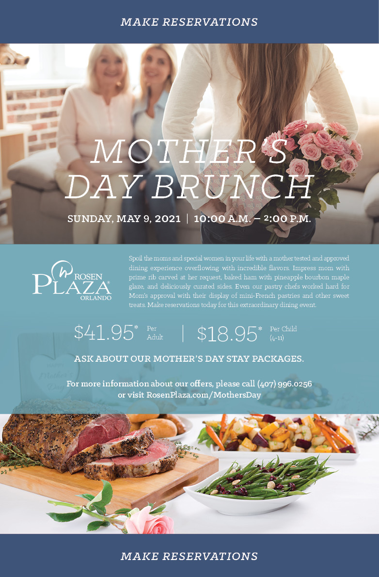 Mother’s Day Brunch
		  
		  Sunday, May 9, 2021  |  10:00 a.m. – 2:00 p.m.
		  
		  Spoil the moms and special women in your life with a mother tested and approved dining experience overflowing with incredible flavors. Impress mom with prime rib carved at her request, baked ham with pineapple bourbon maple glaze, and deliciously curated sides. Even our pastry chefs worked hard for Mom’s approval with their display of mini-French pastries and other sweet treats. Make reservations today for this extraordinary dining event.
		  
		  $41.95* Per Adult
		  $18.95* Per Child (4-11)
		  
Ask about our Mother’s Day stay packages.
For more information about our offers, please call (407) 996.0256 or visit RosenPlaza.com/MothersDay
