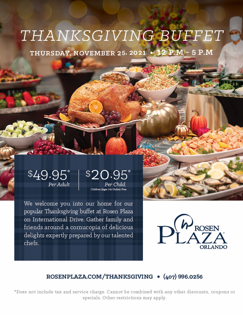 THANKSGIVING BUFFET
THURSDAY, NOVEMBER 25, 2021 | 12 P.M - 5 P.M
		  
We welcome you into our home for our popular Thanksgiving buffet at Rosen Plaza on International Drive. Gather family and friends around a cornucopia of delicious delights expertly prepared by our talented chefs.
		  
$49.95* Per Adult
$20.95* Per Child. Children (Ages 3 & Under): Free
		  
ROSENPLAZA.COM/THANKSGIVING
(407) 996.0256
		  
*Does not include tax and service charge. Cannot be combined with any other discounts, coupons or specials. Other restrictions may apply.
