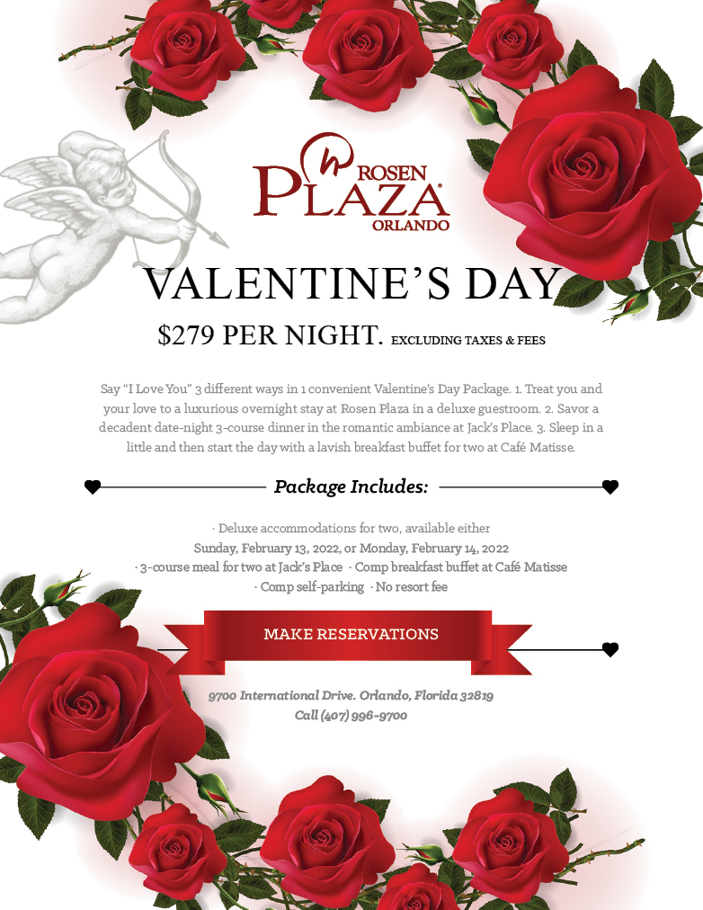 Valentine's Day - $279 Per Night. Excluding Taxes & Fees
		  
Say “I Love You” 3 different ways in 1 convenient Valentine’s Day Package. 1. Treat you and your love to a luxurious overnight stay at Rosen Plaza in a deluxe guestroom. 2. Savor a decadent date-night 3-course dinner in the romantic ambiance at Jack’s Place. 3. Sleep in a little and then start the day with a lavish breakfast buffet for two at Café Matisse.
		  
Package Includes:
		  
· Deluxe accommodations for two, available either Sunday, February 13, 2022, or Monday, February 14, 2022
· 3-course meal for two at Jack’s Place  · Comp breakfast buffet at Café Matisse
· Comp self-parking  · No resort fee

9700 International Drive. Orlando, Florida 32819
Call (407) 996-9700