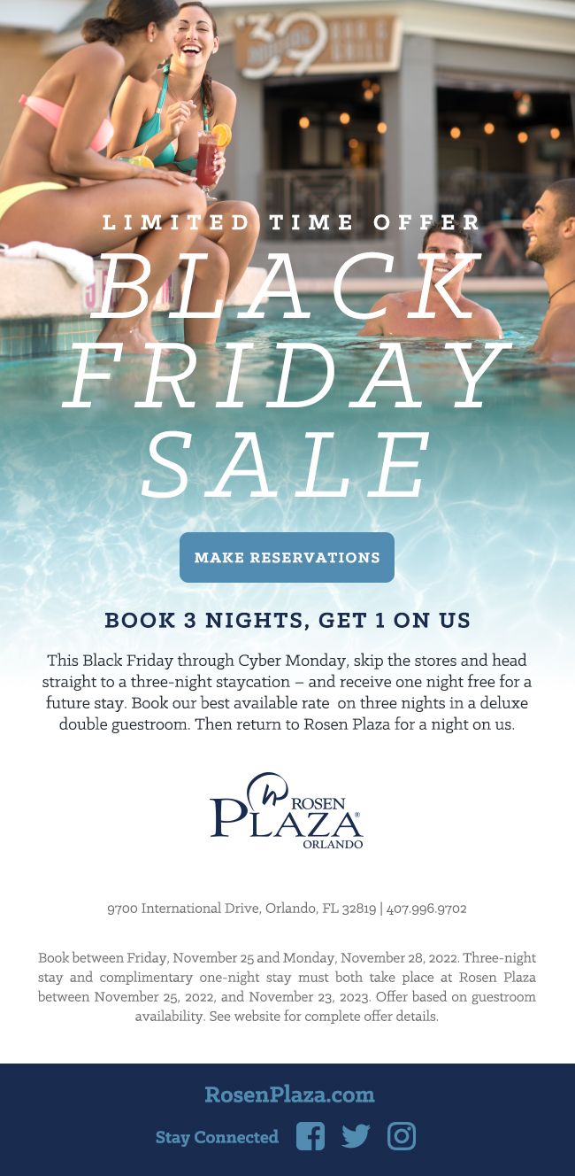 Limited Time Offer
		  
Black Friday Sale
		  
Book 3 Nights, Get 1 on Us
		  
This Black Friday through Cyber Monday, skip the stores and head straight to a three-night staycation – and receive one night free for a future stay. Book our best available rate  on three nights in a deluxe double guestroom. Then return to Rosen Plaza for a night on us.
		  
9700 International Drive, Orlando, FL 32819 | 407.996.9702